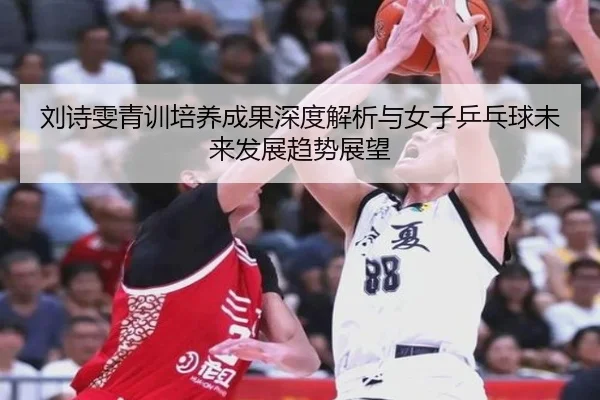 刘诗雯青训培养成果深度解析与女子乒乓球未来发展趋势展望（kaiyun）